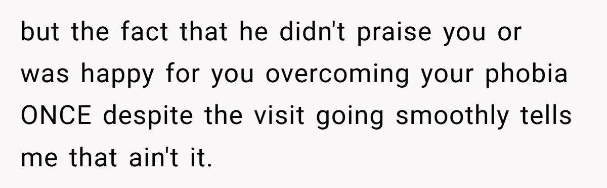 Woman Conquers Dental Fear Alone, Expecting Proud Cheers, Boyfriend’s Shocking Reaction Leaves Her Reeling but the fact that he didn't praise you or was happy for you overcoming your phobia ONCE despite the visit going smoothly tells me that ain't it.