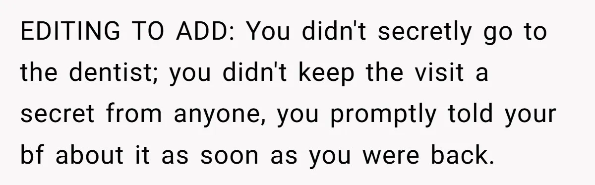 Woman Conquers Dental Fear Alone, Expecting Proud Cheers, Boyfriend’s Shocking Reaction Leaves Her Reeling EDITING TO ADD: You didn't secretly go to the dentist; you didn't keep the visit a secret from anyone, you promptly told your bf about it as soon as you...