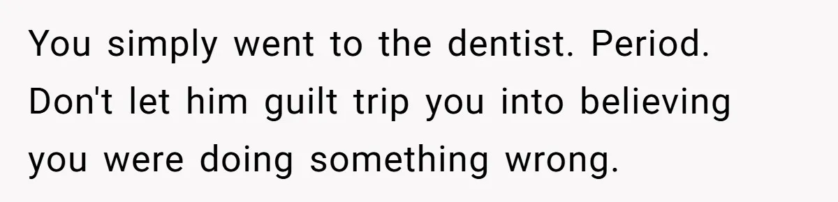 Woman Conquers Dental Fear Alone, Expecting Proud Cheers, Boyfriend’s Shocking Reaction Leaves Her Reeling You simply went to the dentist. Period. Don't let him guilt trip you into believing you were doing something wrong.