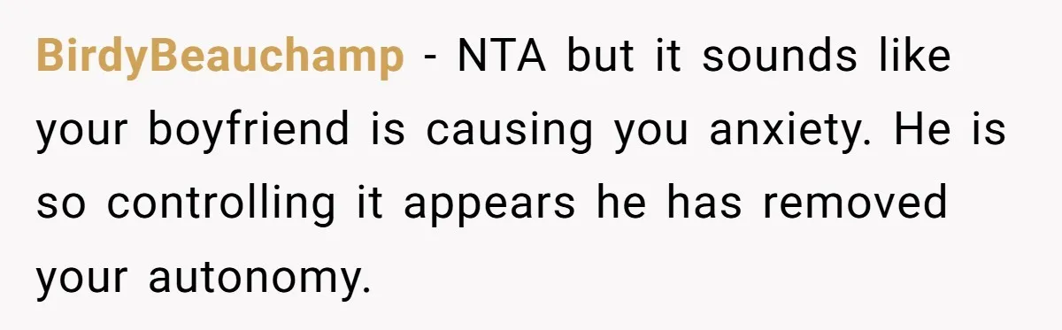 Woman Conquers Dental Fear Alone, Expecting Proud Cheers, Boyfriend’s Shocking Reaction Leaves Her Reeling BirdyBeauchamp − NTA but it sounds like your boyfriend is causing you anxiety. He is so controlling it appears he has removed your autonomy.