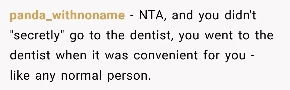 Woman Conquers Dental Fear Alone, Expecting Proud Cheers, Boyfriend’s Shocking Reaction Leaves Her Reeling panda_withnoname − NTA, and you didn't "secretly" go to the dentist, you went to the dentist when it was convenient for you - like any normal person.