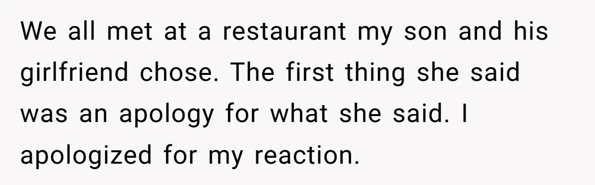She Met Her Son’s Girlfriend for the First Time… and the Girlfriend Opened With a Shocking Joke. She Kicked Her Out We all met at a restaurant my son and his girlfriend chose. The first thing she said was an apology for what she said. I apologized for my reaction.