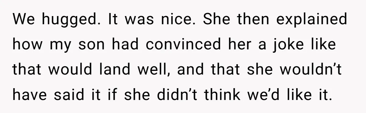 She Met Her Son’s Girlfriend for the First Time… and the Girlfriend Opened With a Shocking Joke. She Kicked Her Out We hugged. It was nice. She then explained how my son had convinced her a joke like that would land well, and that she wouldn’t have said it if she...