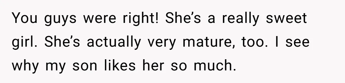 She Met Her Son’s Girlfriend for the First Time… and the Girlfriend Opened With a Shocking Joke. She Kicked Her Out You guys were right! She’s a really sweet girl. She’s actually very mature, too. I see why my son likes her so much.