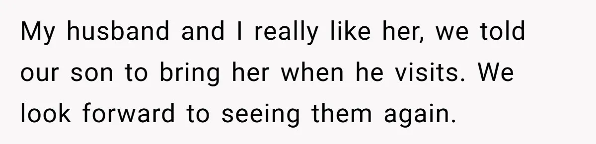 She Met Her Son’s Girlfriend for the First Time… and the Girlfriend Opened With a Shocking Joke. She Kicked Her Out My husband and I really like her, we told our son to bring her when he visits. We look forward to seeing them again.