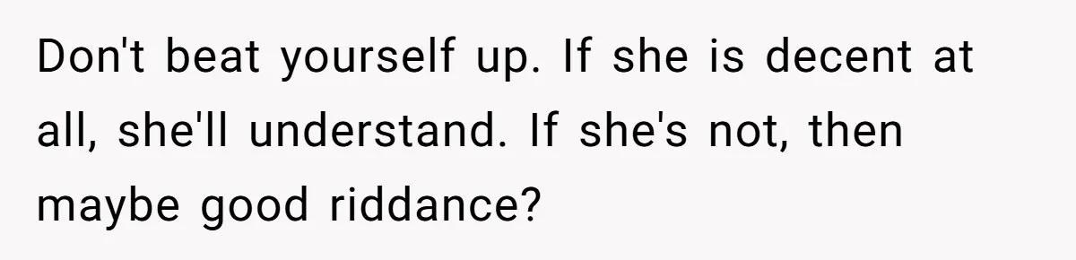 She Met Her Son’s Girlfriend for the First Time… and the Girlfriend Opened With a Shocking Joke. She Kicked Her Out Don't beat yourself up. If she is decent at all, she'll understand. If she's not, then maybe good riddance?