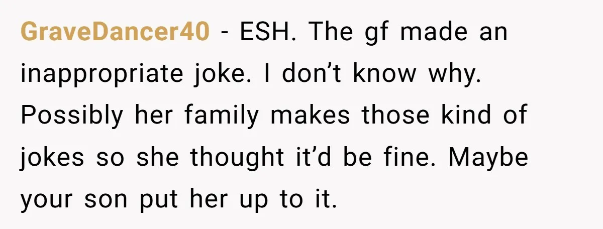 She Met Her Son’s Girlfriend for the First Time… and the Girlfriend Opened With a Shocking Joke. She Kicked Her Out GraveDancer40 − ESH. The gf made an inappropriate joke. I don’t know why. Possibly her family makes those kind of jokes so she thought it’d be fine. Maybe your son...