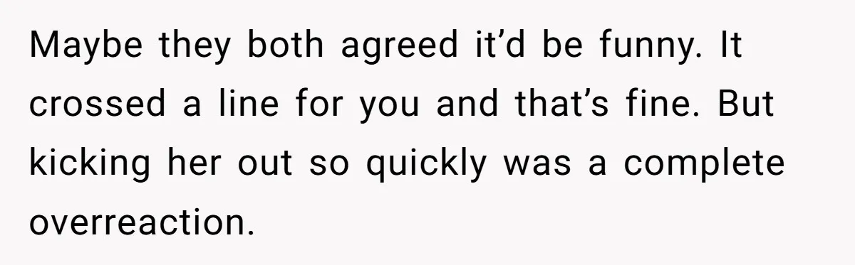 She Met Her Son’s Girlfriend for the First Time… and the Girlfriend Opened With a Shocking Joke. She Kicked Her Out Maybe they both agreed it’d be funny. It crossed a line for you and that’s fine. But kicking her out so quickly was a complete overreaction.