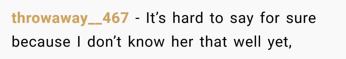 She Met Her Son’s Girlfriend for the First Time… and the Girlfriend Opened With a Shocking Joke. She Kicked Her Out throwaway__467 − It’s hard to say for sure because I don’t know her that well yet,