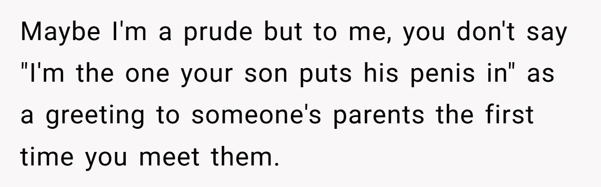 She Met Her Son’s Girlfriend for the First Time… and the Girlfriend Opened With a Shocking Joke. She Kicked Her Out Maybe I'm a prude but to me, you don't say "I'm the one your son puts his penis in" as a greeting to someone's parents the first time you meet...