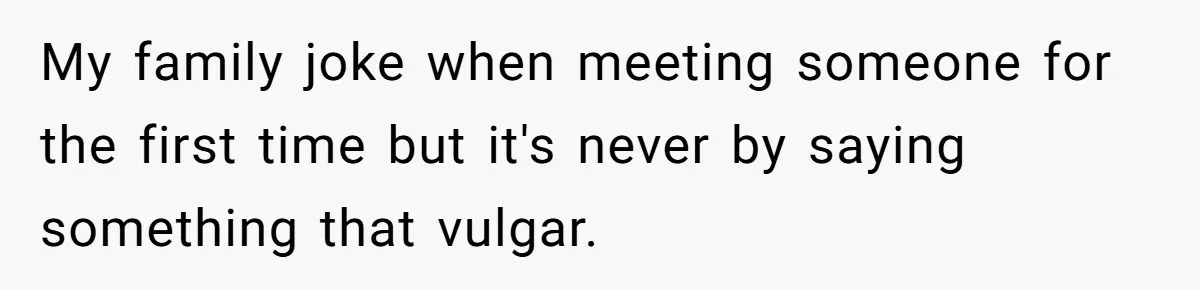 She Met Her Son’s Girlfriend for the First Time… and the Girlfriend Opened With a Shocking Joke. She Kicked Her Out My family joke when meeting someone for the first time but it's never by saying something that vulgar.