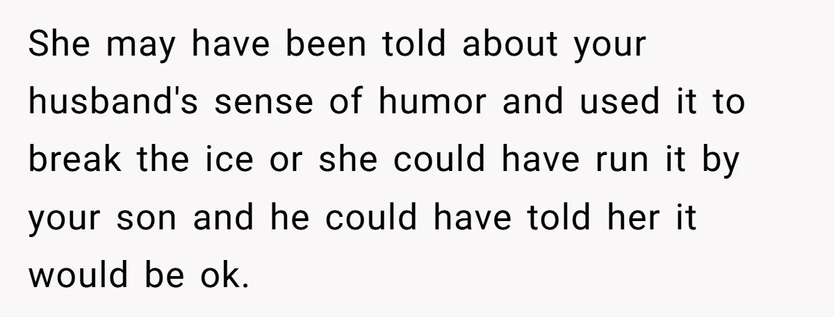 She Met Her Son’s Girlfriend for the First Time… and the Girlfriend Opened With a Shocking Joke. She Kicked Her Out She may have been told about your husband's sense of humor and used it to break the ice or she could have run it by your son and he could...