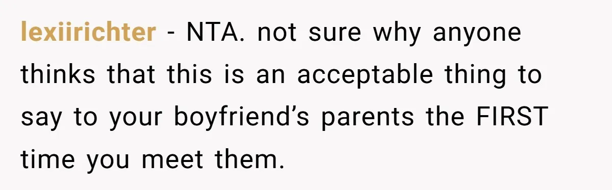 She Met Her Son’s Girlfriend for the First Time… and the Girlfriend Opened With a Shocking Joke. She Kicked Her Out lexiirichter − NTA. not sure why anyone thinks that this is an acceptable thing to say to your boyfriend’s parents the FIRST time you meet them.