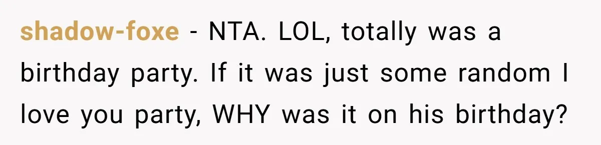 Woman Calls Out Sister-In-Law For Pretending Her Son’s ‘I Love You’ Party Isn’t A Birthday Celebration shadow-foxe − NTA. LOL, totally was a birthday party. If it was just some random I love you party, WHY was it on his birthday?