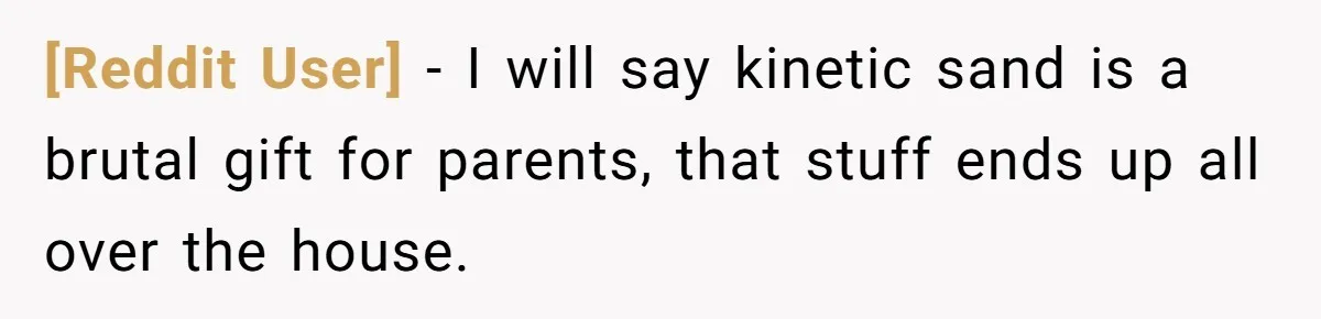 [Reddit User] − I will say kinetic sand is a brutal gift for parents, that stuff ends up all over the house.