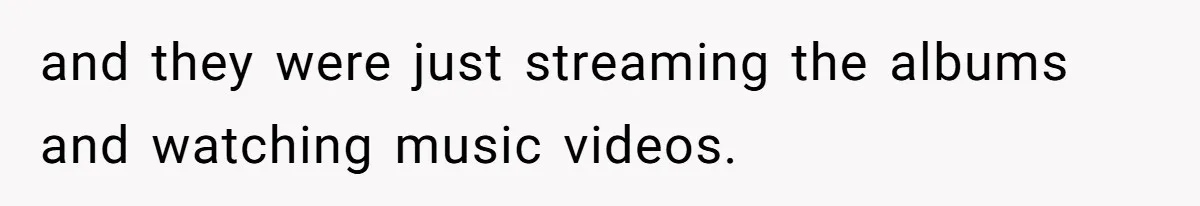 and they were just streaming the albums and watching music videos.