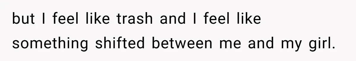 but I feel like trash and I feel like something shifted between me and my girl.