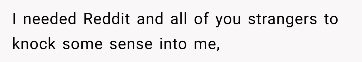 I needed Reddit and all of you strangers to knock some sense into me,