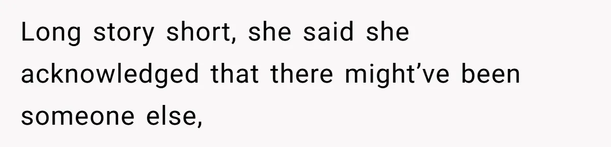 Long story short, she said she acknowledged that there might’ve been someone else,