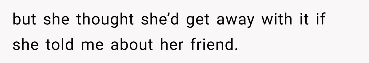 but she thought she’d get away with it if she told me about her friend.