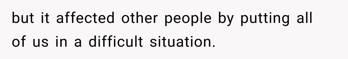 but it affected other people by putting all of us in a difficult situation.