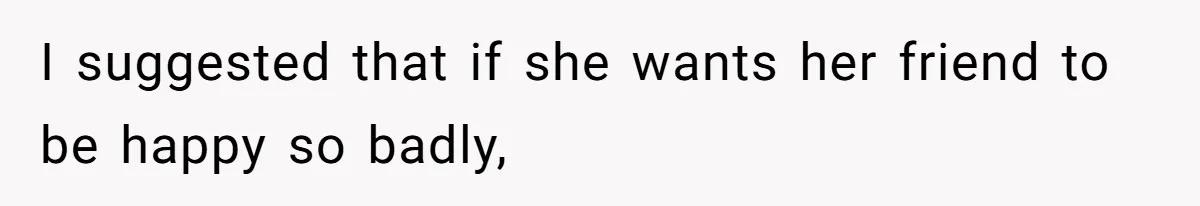 I suggested that if she wants her friend to be happy so badly,