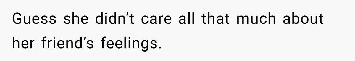 Guess she didn’t care all that much about her friend’s feelings.