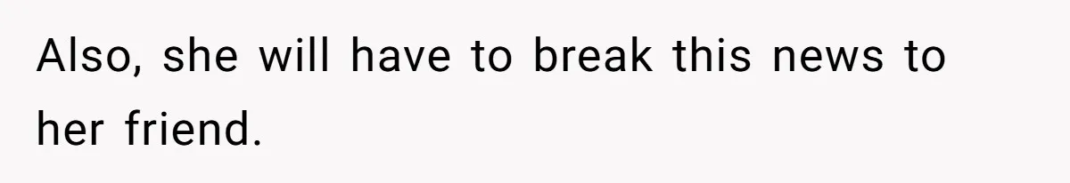 Also, she will have to break this news to her friend.
