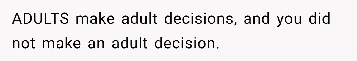ADULTS make adult decisions, and you did not make an adult decision.