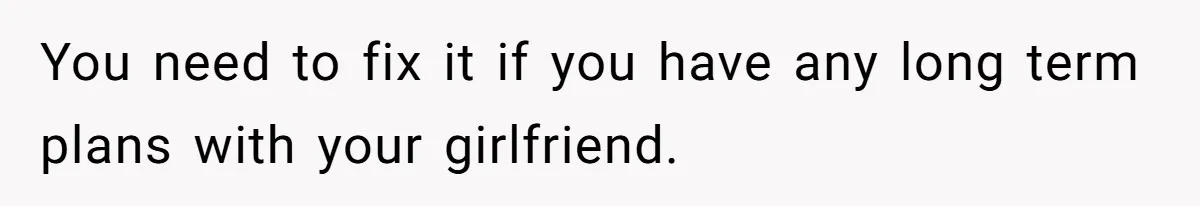 You need to fix it if you have any long term plans with your girlfriend.