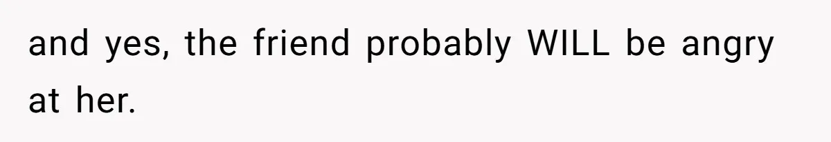 and yes, the friend probably WILL be angry at her.
