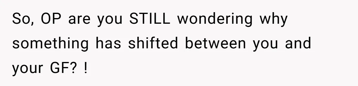 So, OP are you STILL wondering why something has shifted between you and your GF? !