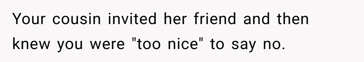Your cousin invited her friend and then knew you were "too nice" to say no.