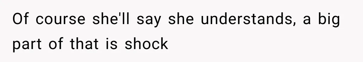 Of course she'll say she understands, a big part of that is shock