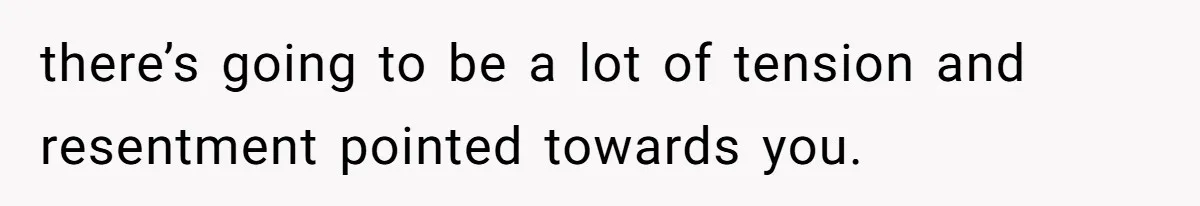 there’s going to be a lot of tension and resentment pointed towards you.