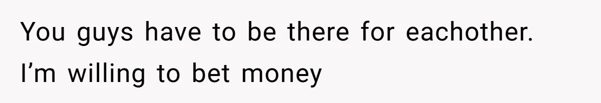 You guys have to be there for eachother. I’m willing to bet money