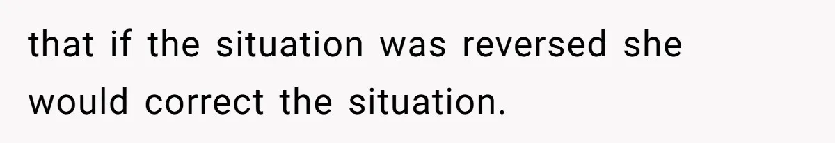 that if the situation was reversed she would correct the situation.