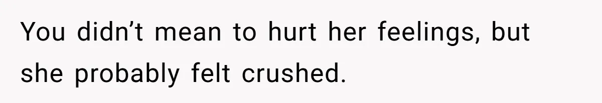 You didn’t mean to hurt her feelings, but she probably felt crushed.