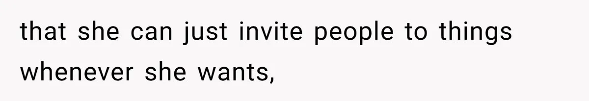 that she can just invite people to things whenever she wants,