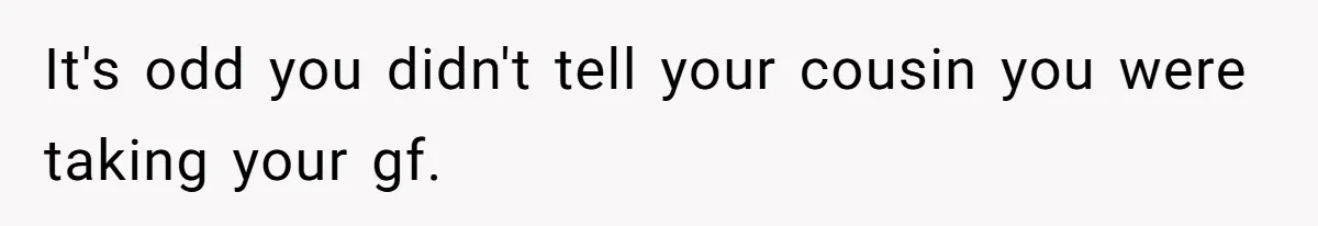 It's odd you didn't tell your cousin you were taking your gf.