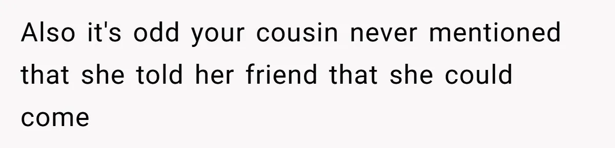 Also it's odd your cousin never mentioned that she told her friend that she could come