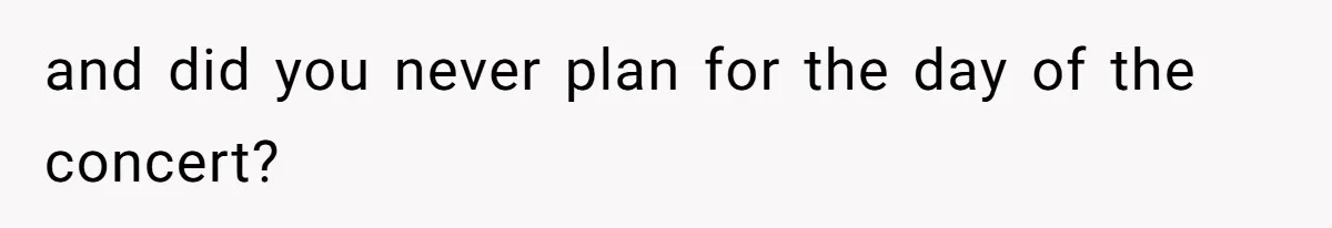 and did you never plan for the day of the concert?