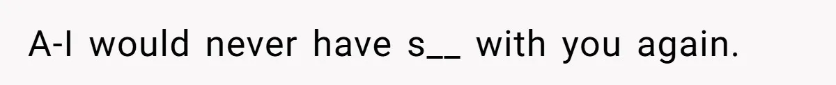 A-I would never have s__ with you again.