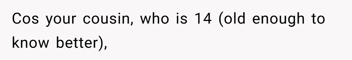 Cos your cousin, who is 14 (old enough to know better),