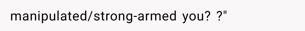 manipulated/strong-armed you? ?"