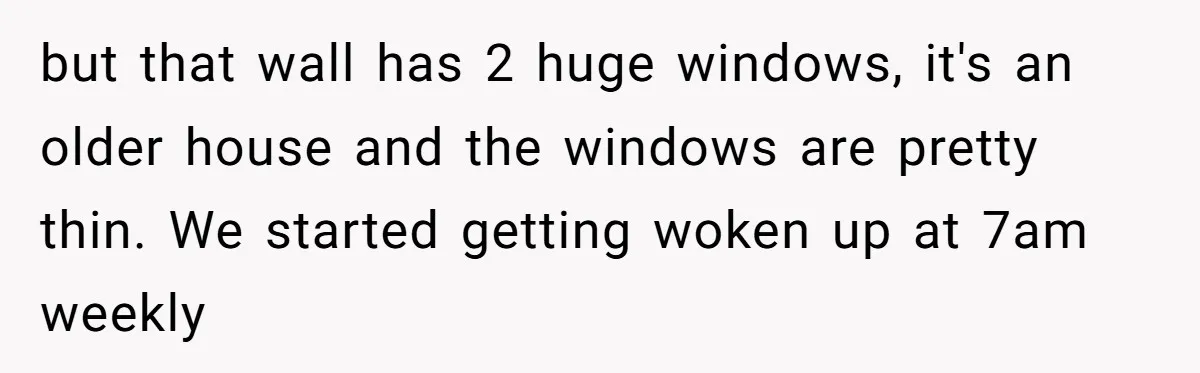 "Stay Away From My Fence!": Neighbor Dispute Escalates Over a Leaf Blower but that wall has 2 huge windows, it's an older house and the windows are pretty thin. We started getting woken up at 7am weekly