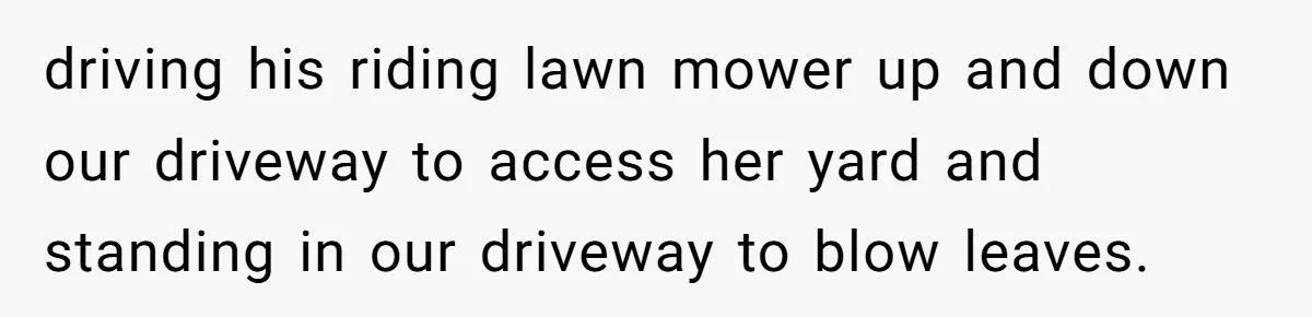 "Stay Away From My Fence!": Neighbor Dispute Escalates Over a Leaf Blower driving his riding lawn mower up and down our driveway to access her yard and standing in our driveway to blow leaves.
