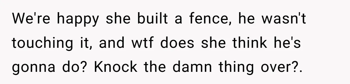 "Stay Away From My Fence!": Neighbor Dispute Escalates Over a Leaf Blower We're happy she built a fence, he wasn't touching it, and wtf does she think he's gonna do? Knock the damn thing over?.