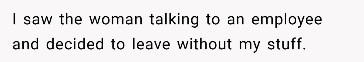 I saw the woman talking to an employee and decided to leave without my stuff.