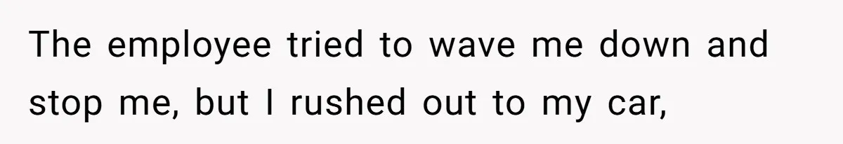 The employee tried to wave me down and stop me, but I rushed out to my car,